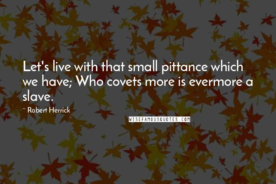 Robert Herrick Quotes: Let's live with that small pittance which we have; Who covets more is evermore a slave.