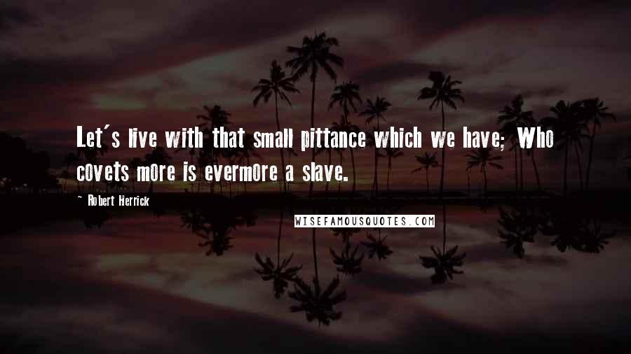 Robert Herrick Quotes: Let's live with that small pittance which we have; Who covets more is evermore a slave.