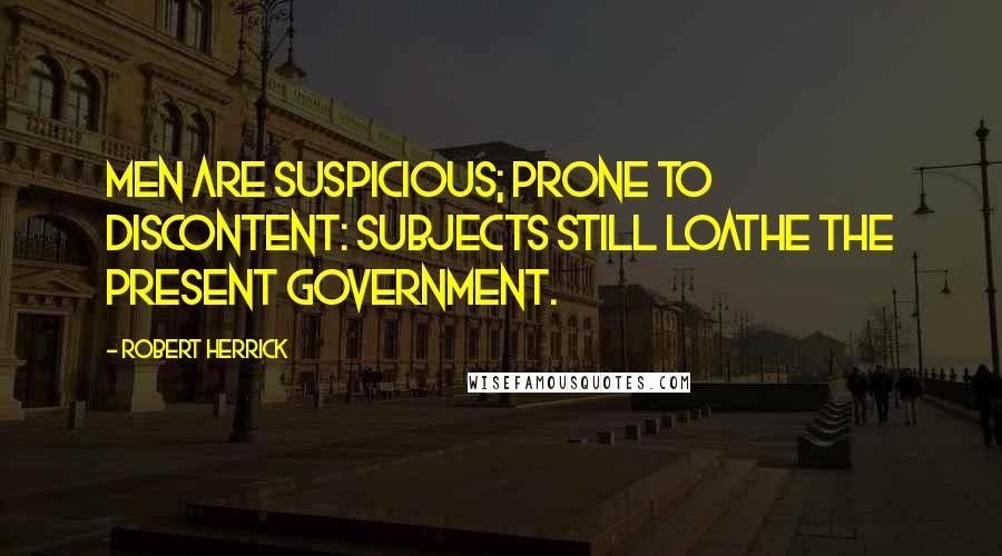 Robert Herrick Quotes: Men are suspicious; prone to discontent: Subjects still loathe the present Government.