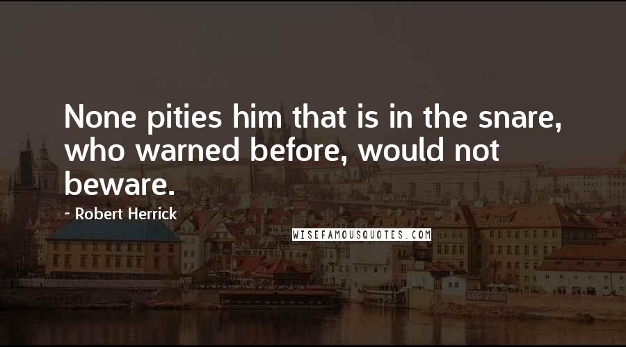 Robert Herrick Quotes: None pities him that is in the snare, who warned before, would not beware.