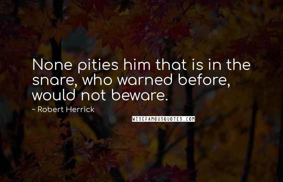 Robert Herrick Quotes: None pities him that is in the snare, who warned before, would not beware.