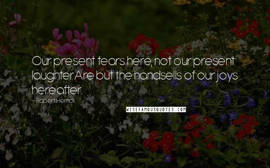 Robert Herrick Quotes: Our present tears here, not our present laughterAre but the handsells of our joys hereafter.