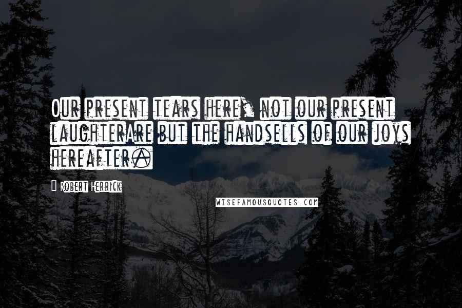 Robert Herrick Quotes: Our present tears here, not our present laughterAre but the handsells of our joys hereafter.