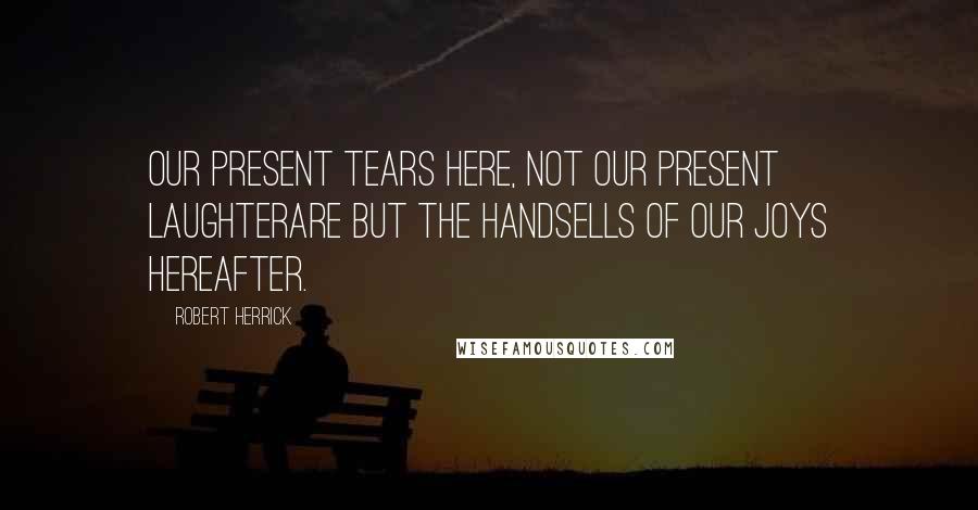 Robert Herrick Quotes: Our present tears here, not our present laughterAre but the handsells of our joys hereafter.