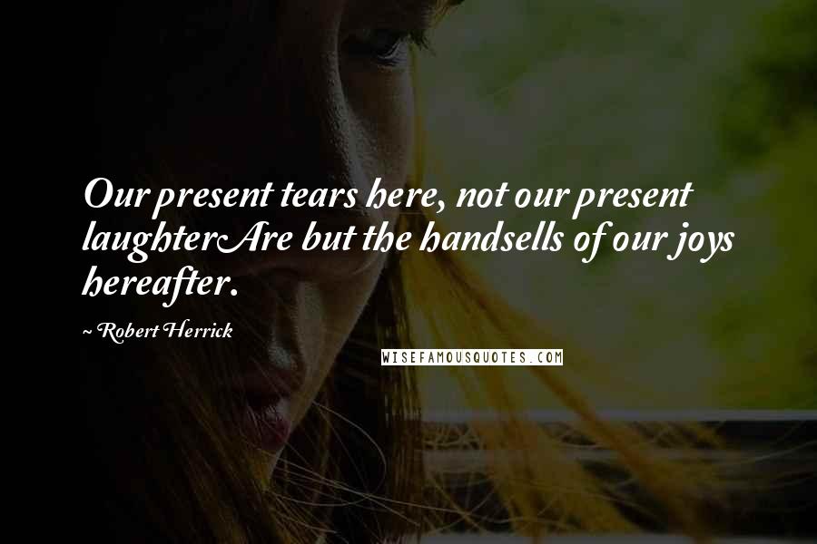 Robert Herrick Quotes: Our present tears here, not our present laughterAre but the handsells of our joys hereafter.