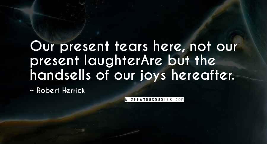 Robert Herrick Quotes: Our present tears here, not our present laughterAre but the handsells of our joys hereafter.