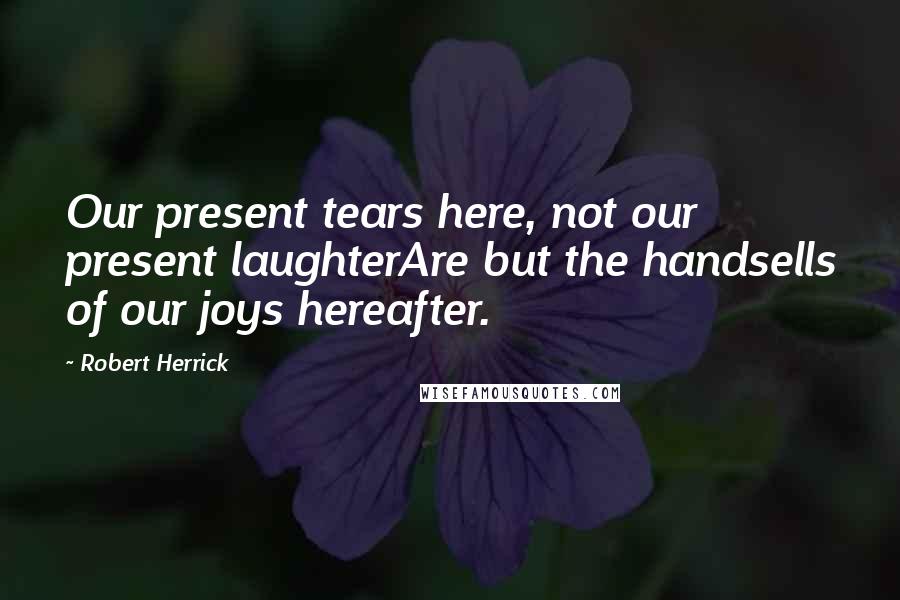 Robert Herrick Quotes: Our present tears here, not our present laughterAre but the handsells of our joys hereafter.