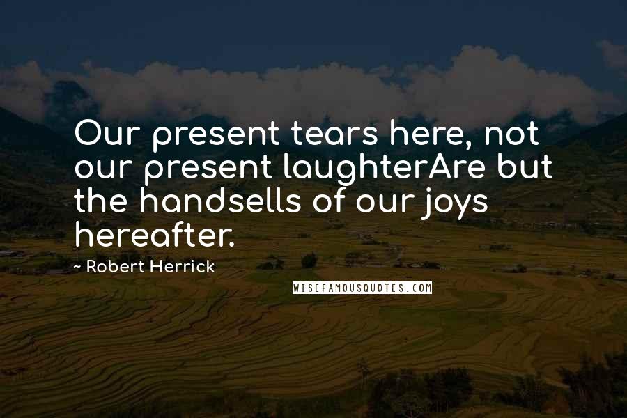 Robert Herrick Quotes: Our present tears here, not our present laughterAre but the handsells of our joys hereafter.