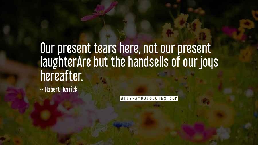 Robert Herrick Quotes: Our present tears here, not our present laughterAre but the handsells of our joys hereafter.