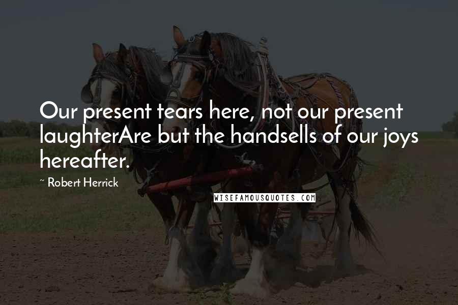 Robert Herrick Quotes: Our present tears here, not our present laughterAre but the handsells of our joys hereafter.