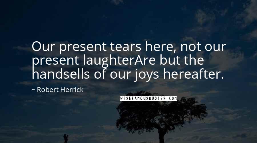 Robert Herrick Quotes: Our present tears here, not our present laughterAre but the handsells of our joys hereafter.