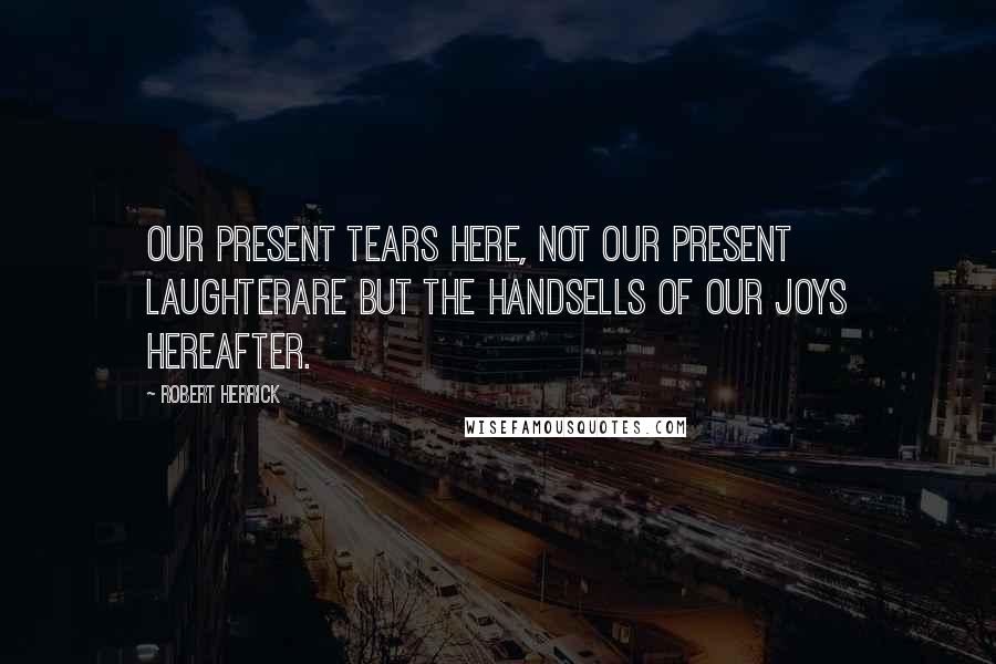 Robert Herrick Quotes: Our present tears here, not our present laughterAre but the handsells of our joys hereafter.