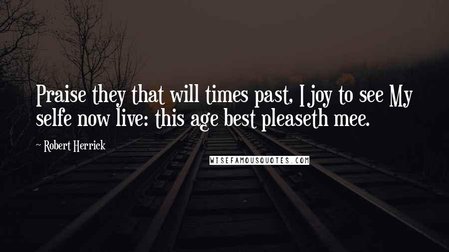 Robert Herrick Quotes: Praise they that will times past, I joy to see My selfe now live: this age best pleaseth mee.