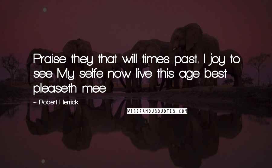 Robert Herrick Quotes: Praise they that will times past, I joy to see My selfe now live: this age best pleaseth mee.