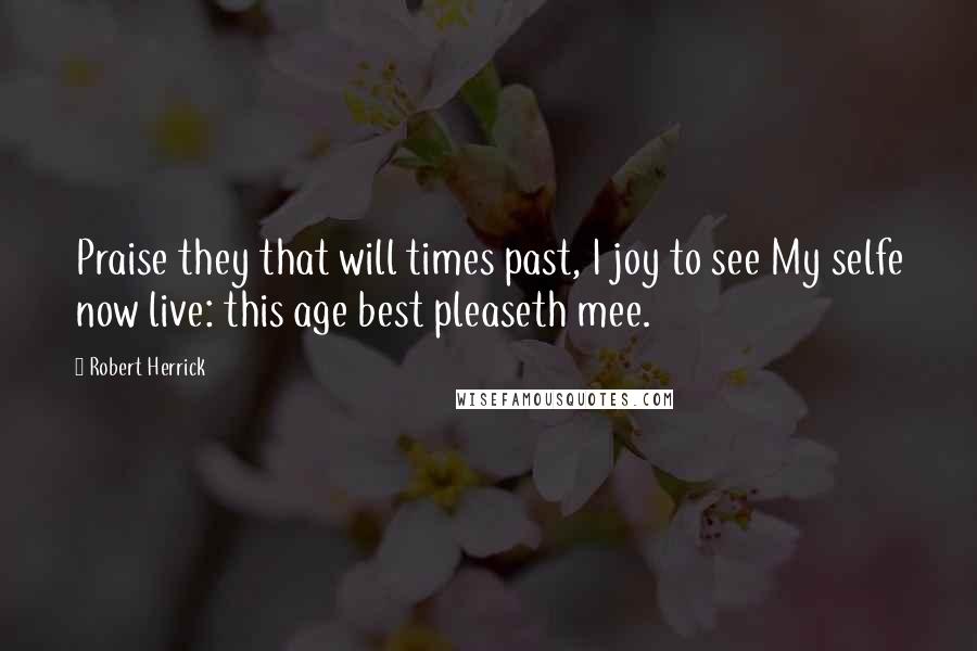 Robert Herrick Quotes: Praise they that will times past, I joy to see My selfe now live: this age best pleaseth mee.