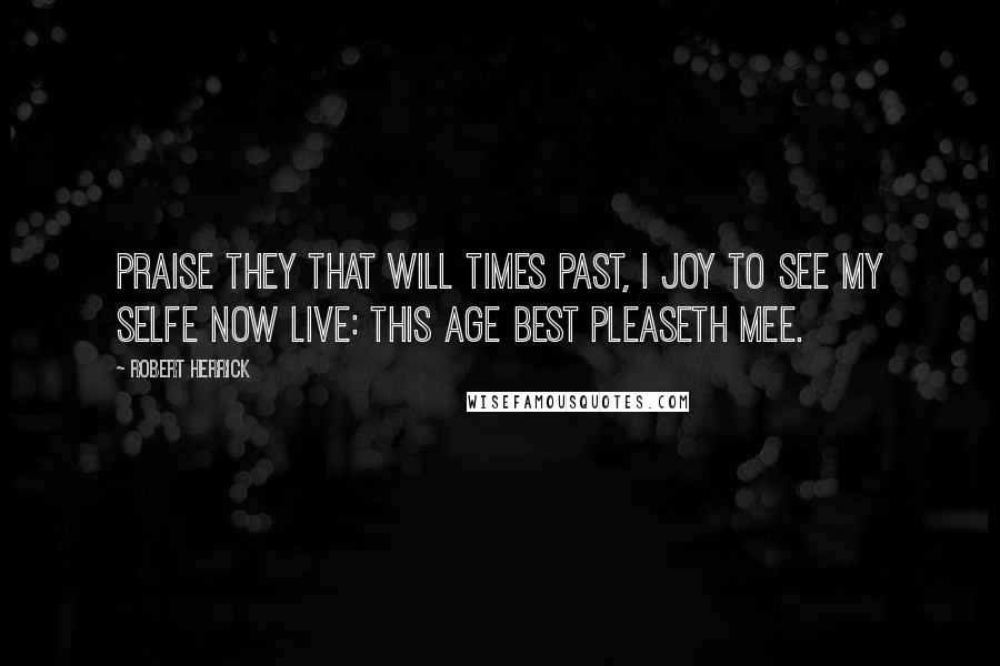 Robert Herrick Quotes: Praise they that will times past, I joy to see My selfe now live: this age best pleaseth mee.