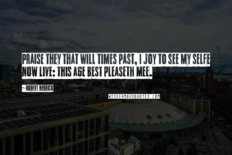 Robert Herrick Quotes: Praise they that will times past, I joy to see My selfe now live: this age best pleaseth mee.