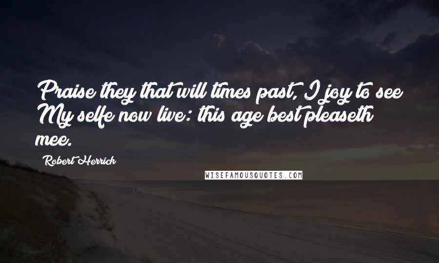 Robert Herrick Quotes: Praise they that will times past, I joy to see My selfe now live: this age best pleaseth mee.