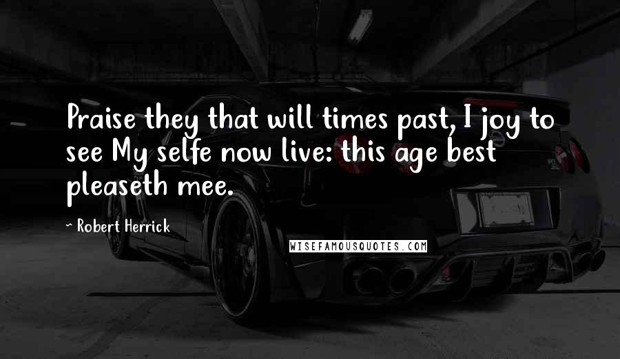 Robert Herrick Quotes: Praise they that will times past, I joy to see My selfe now live: this age best pleaseth mee.