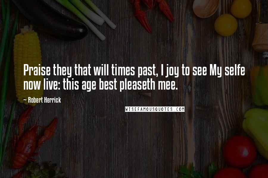 Robert Herrick Quotes: Praise they that will times past, I joy to see My selfe now live: this age best pleaseth mee.