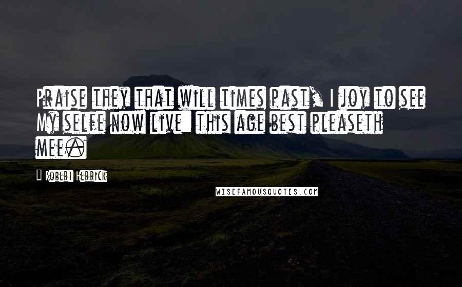 Robert Herrick Quotes: Praise they that will times past, I joy to see My selfe now live: this age best pleaseth mee.