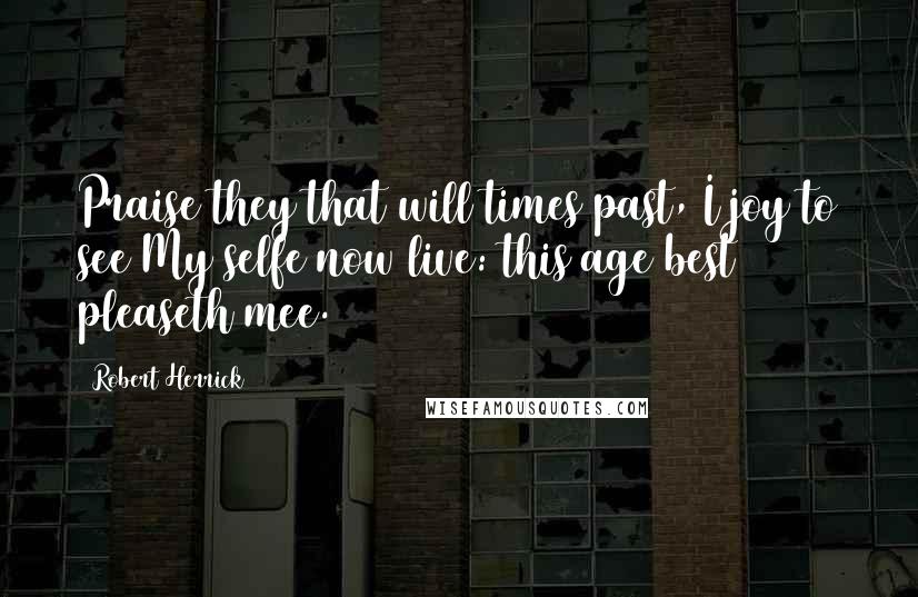 Robert Herrick Quotes: Praise they that will times past, I joy to see My selfe now live: this age best pleaseth mee.