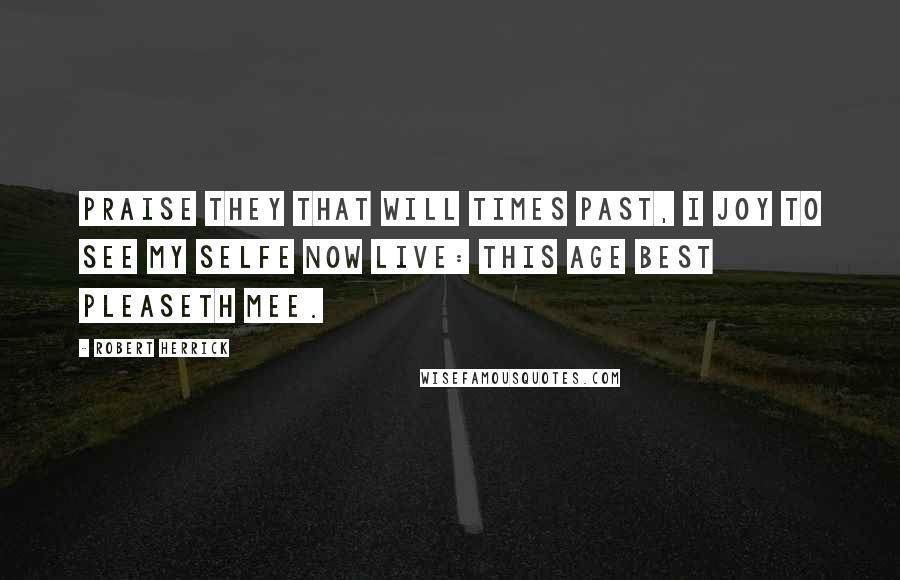 Robert Herrick Quotes: Praise they that will times past, I joy to see My selfe now live: this age best pleaseth mee.