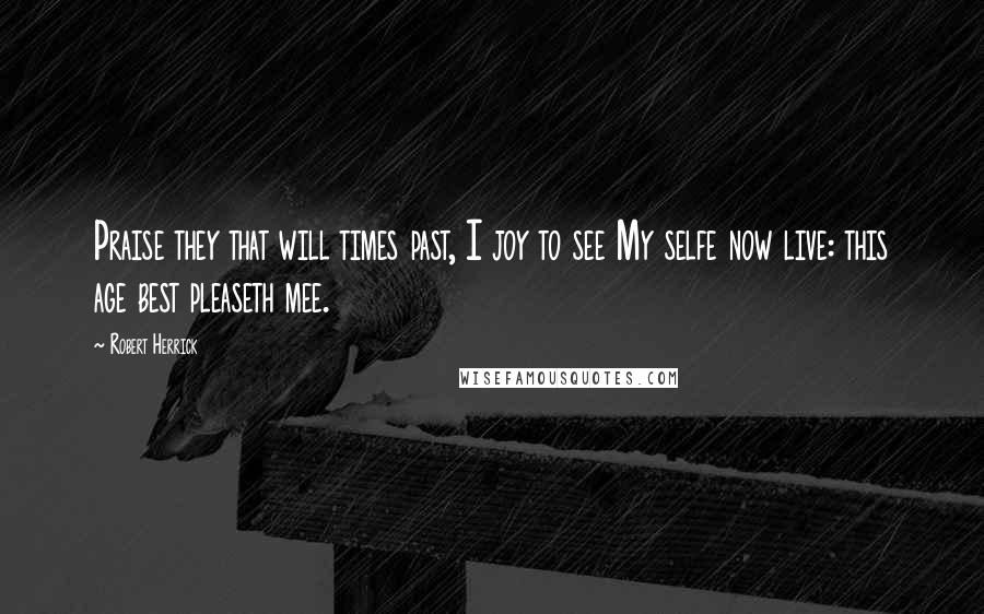 Robert Herrick Quotes: Praise they that will times past, I joy to see My selfe now live: this age best pleaseth mee.