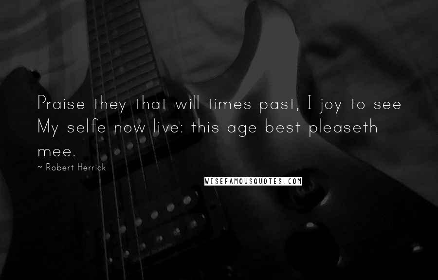 Robert Herrick Quotes: Praise they that will times past, I joy to see My selfe now live: this age best pleaseth mee.