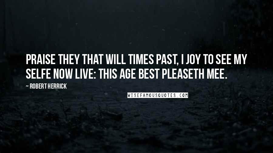 Robert Herrick Quotes: Praise they that will times past, I joy to see My selfe now live: this age best pleaseth mee.