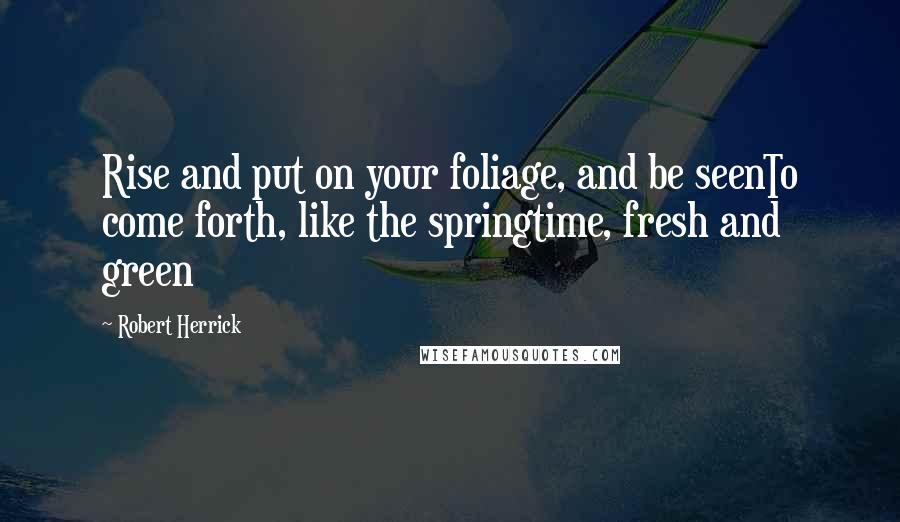 Robert Herrick Quotes: Rise and put on your foliage, and be seenTo come forth, like the springtime, fresh and green