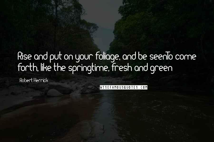 Robert Herrick Quotes: Rise and put on your foliage, and be seenTo come forth, like the springtime, fresh and green