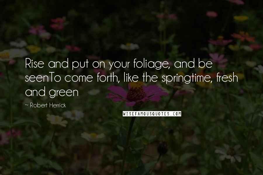 Robert Herrick Quotes: Rise and put on your foliage, and be seenTo come forth, like the springtime, fresh and green