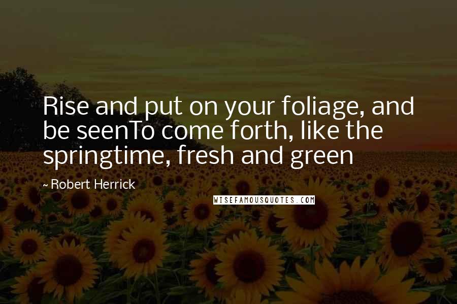 Robert Herrick Quotes: Rise and put on your foliage, and be seenTo come forth, like the springtime, fresh and green