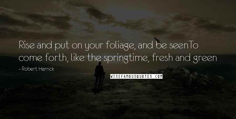 Robert Herrick Quotes: Rise and put on your foliage, and be seenTo come forth, like the springtime, fresh and green