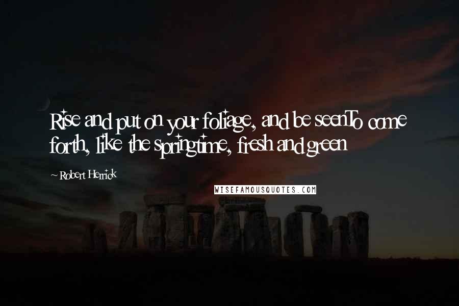 Robert Herrick Quotes: Rise and put on your foliage, and be seenTo come forth, like the springtime, fresh and green