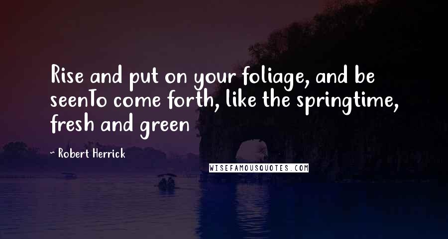 Robert Herrick Quotes: Rise and put on your foliage, and be seenTo come forth, like the springtime, fresh and green