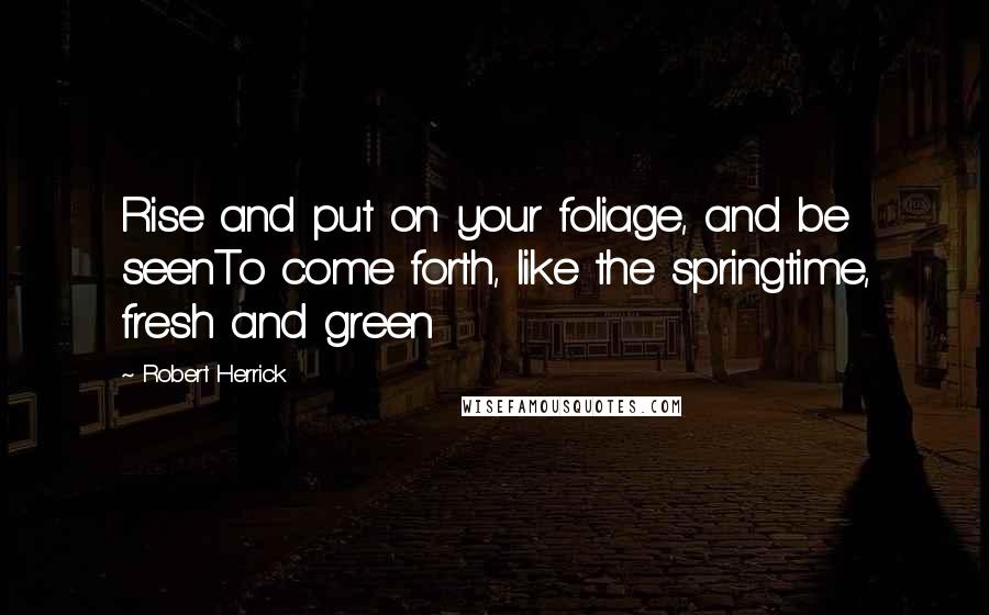 Robert Herrick Quotes: Rise and put on your foliage, and be seenTo come forth, like the springtime, fresh and green