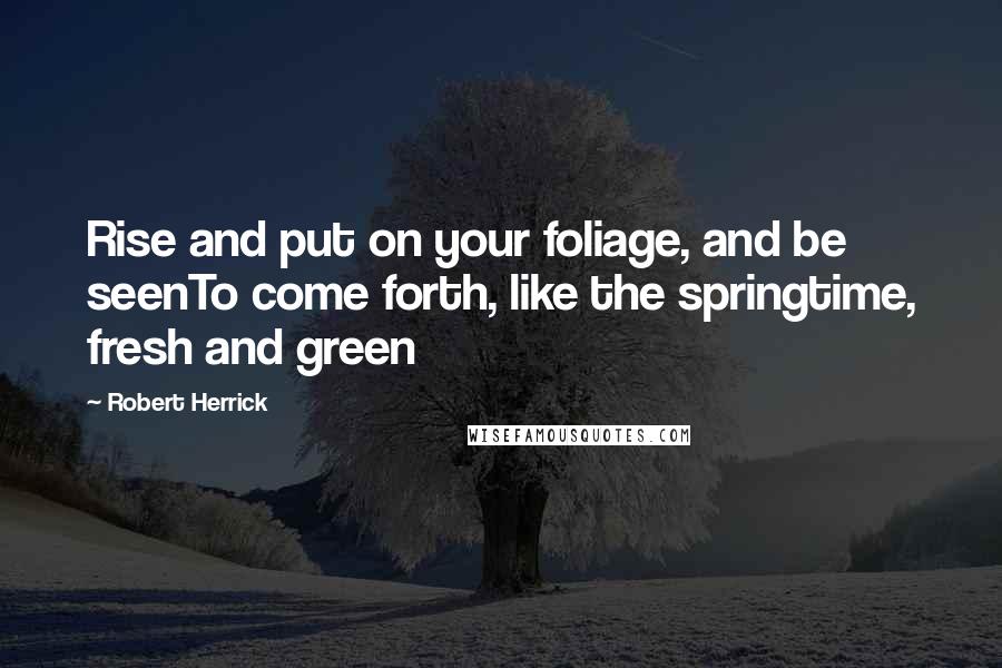 Robert Herrick Quotes: Rise and put on your foliage, and be seenTo come forth, like the springtime, fresh and green
