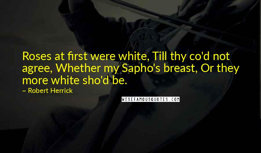 Robert Herrick Quotes: Roses at first were white, Till thy co'd not agree, Whether my Sapho's breast, Or they more white sho'd be.