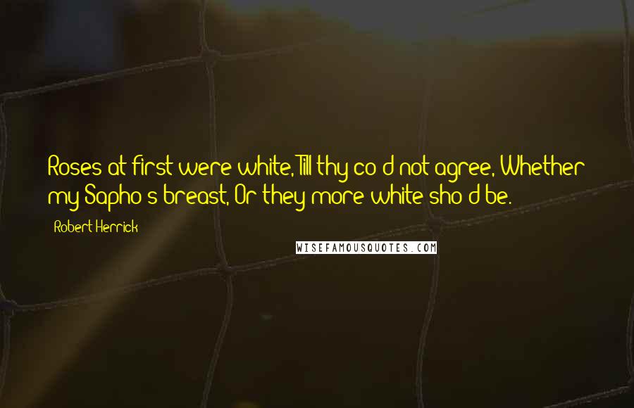 Robert Herrick Quotes: Roses at first were white, Till thy co'd not agree, Whether my Sapho's breast, Or they more white sho'd be.