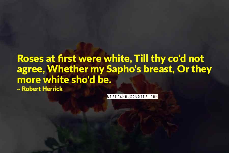 Robert Herrick Quotes: Roses at first were white, Till thy co'd not agree, Whether my Sapho's breast, Or they more white sho'd be.