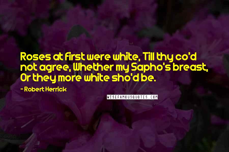 Robert Herrick Quotes: Roses at first were white, Till thy co'd not agree, Whether my Sapho's breast, Or they more white sho'd be.