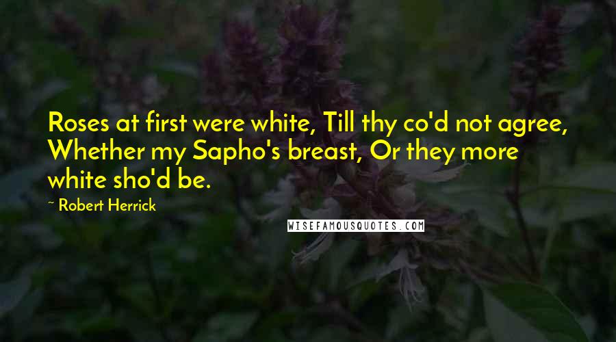 Robert Herrick Quotes: Roses at first were white, Till thy co'd not agree, Whether my Sapho's breast, Or they more white sho'd be.