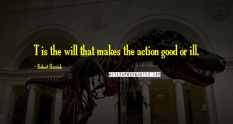 Robert Herrick Quotes: T is the will that makes the action good or ill.