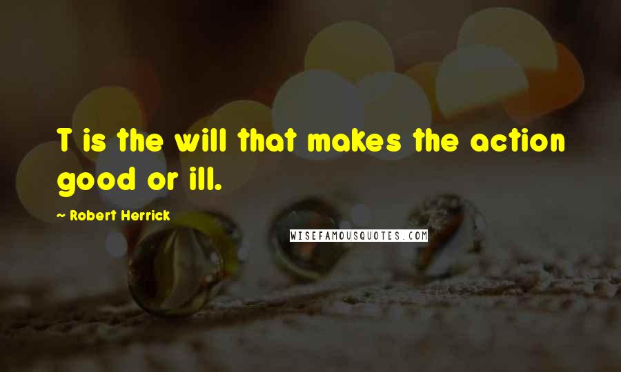 Robert Herrick Quotes: T is the will that makes the action good or ill.