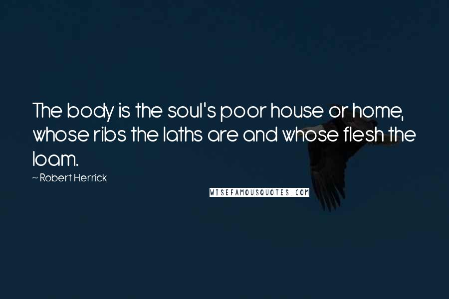 Robert Herrick Quotes: The body is the soul's poor house or home, whose ribs the laths are and whose flesh the loam.