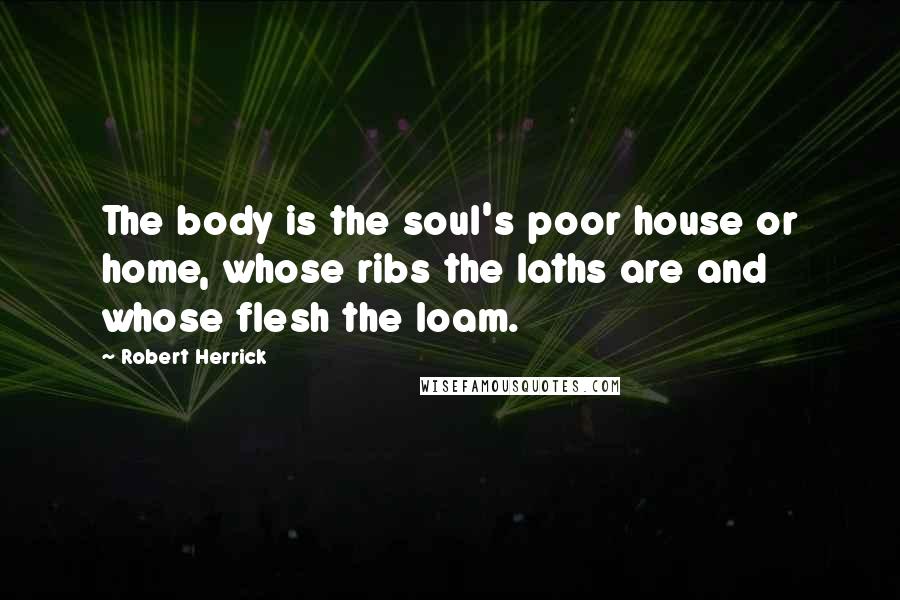 Robert Herrick Quotes: The body is the soul's poor house or home, whose ribs the laths are and whose flesh the loam.