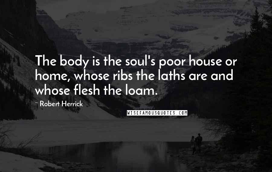 Robert Herrick Quotes: The body is the soul's poor house or home, whose ribs the laths are and whose flesh the loam.