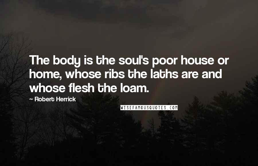 Robert Herrick Quotes: The body is the soul's poor house or home, whose ribs the laths are and whose flesh the loam.